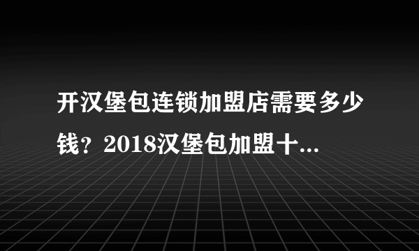 开汉堡包连锁加盟店需要多少钱？2018汉堡包加盟十大品牌推荐