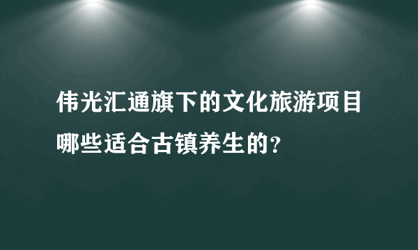 伟光汇通旗下的文化旅游项目哪些适合古镇养生的？