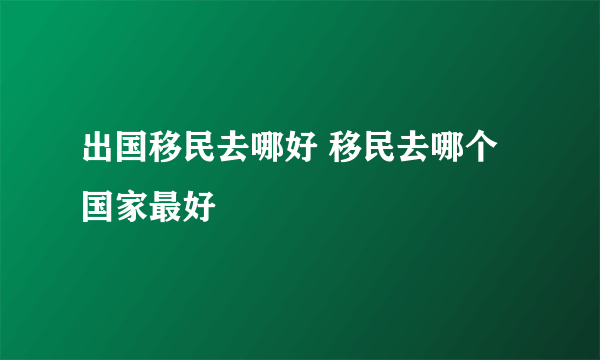 出国移民去哪好 移民去哪个国家最好