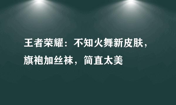 王者荣耀：不知火舞新皮肤，旗袍加丝袜，简直太美