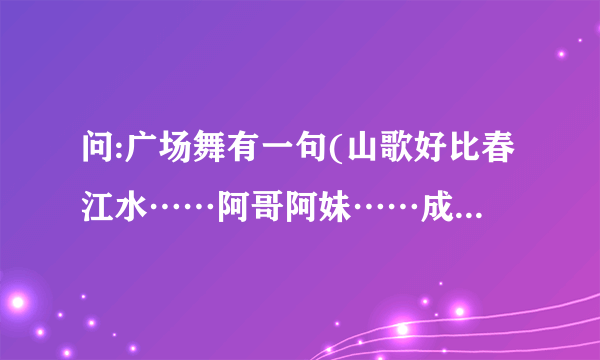 问:广场舞有一句(山歌好比春江水……阿哥阿妹……成双成对。).出自哪首歌?歌名叫什么？