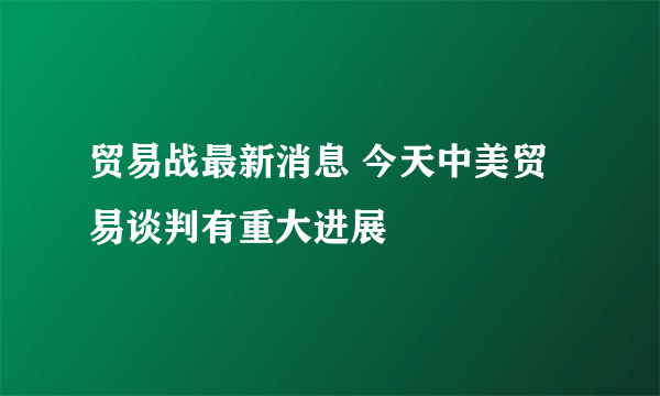 贸易战最新消息 今天中美贸易谈判有重大进展