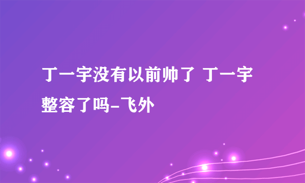 丁一宇没有以前帅了 丁一宇整容了吗-飞外