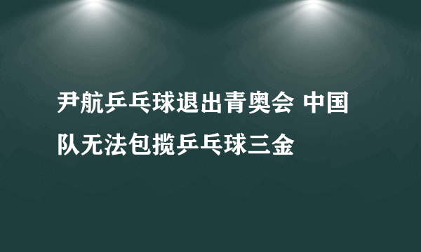 尹航乒乓球退出青奥会 中国队无法包揽乒乓球三金