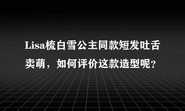 Lisa梳白雪公主同款短发吐舌卖萌，如何评价这款造型呢？