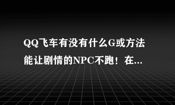 QQ飞车有没有什么G或方法能让剧情的NPC不跑！在原地不动！！