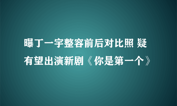 曝丁一宇整容前后对比照 疑有望出演新剧《你是第一个》