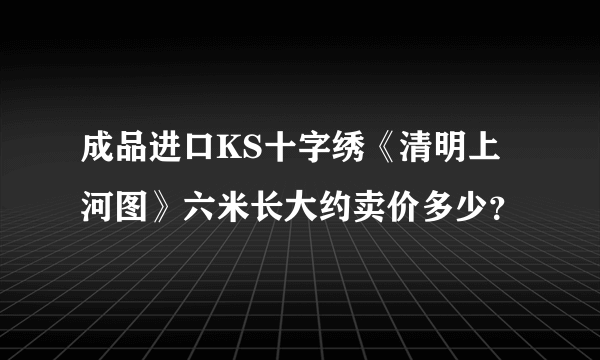 成品进口KS十字绣《清明上河图》六米长大约卖价多少？