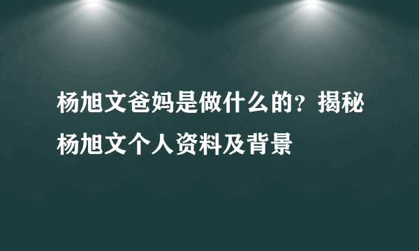 杨旭文爸妈是做什么的？揭秘杨旭文个人资料及背景