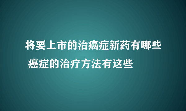 将要上市的治癌症新药有哪些 癌症的治疗方法有这些