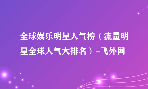 全球娱乐明星人气榜（流量明星全球人气大排名）-飞外网