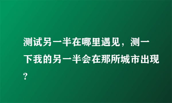 测试另一半在哪里遇见，测一下我的另一半会在那所城市出现?