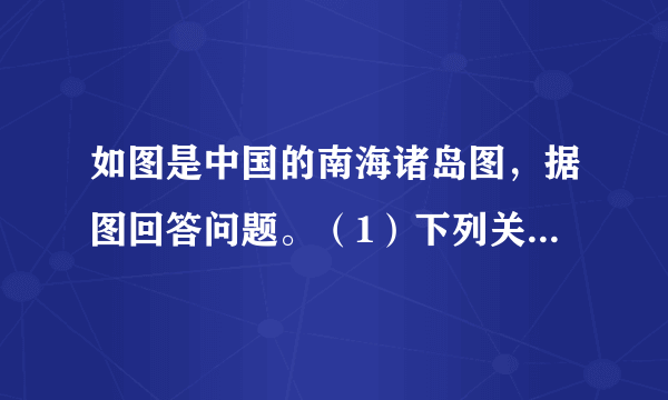 如图是中国的南海诸岛图，据图回答问题。（1）下列关于中国南海诸岛的说法正确的是 ______。①南海诸岛包括东沙、西沙、中沙和南沙四大群岛②我国人民在南海活动已有1000多年历史③中国对南海诸岛拥有领土主权④中国最早发现、命名和开发经营南海诸岛及周围海域A.①②③B.②③④C.①③④D.①②④（2）中国在南海的领土主权和海洋权益主要有哪些方面？（列举4点）（3）解决南海争议问题，我国的立场和主张是什么？