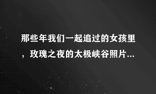 那些年我们一起追过的女孩里，玫瑰之夜的太极峡谷照片是什么样的？求图。