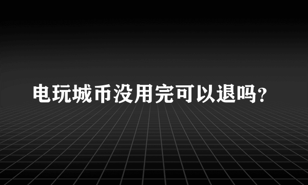 电玩城币没用完可以退吗？