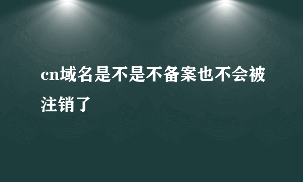 cn域名是不是不备案也不会被注销了