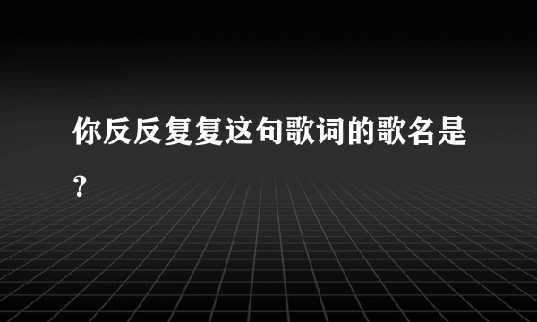 你反反复复这句歌词的歌名是？