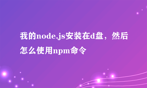 我的node.js安装在d盘，然后怎么使用npm命令