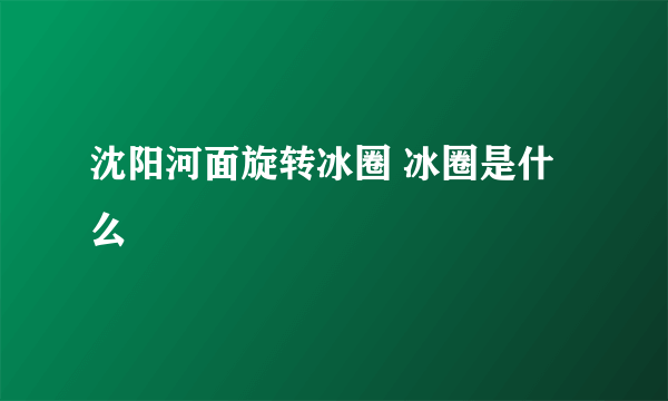 沈阳河面旋转冰圈 冰圈是什么