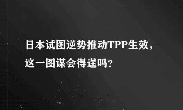 日本试图逆势推动TPP生效，这一图谋会得逞吗？