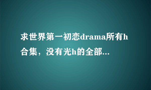 求世界第一初恋drama所有h合集，没有光h的全部drama和翻译也可以。