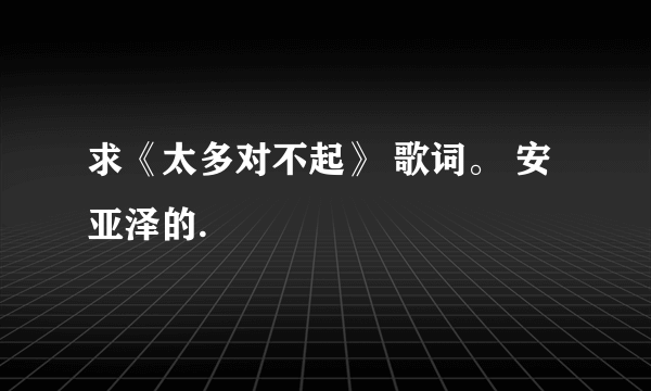 求《太多对不起》 歌词。 安亚泽的.