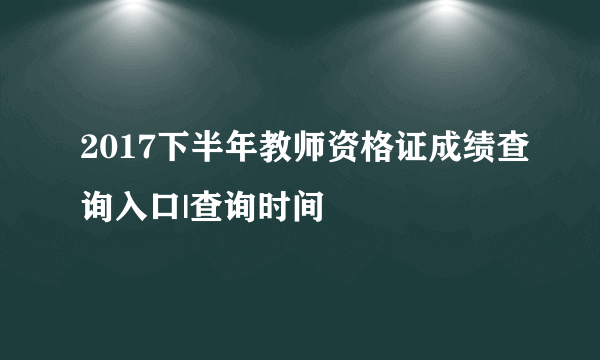 2017下半年教师资格证成绩查询入口|查询时间