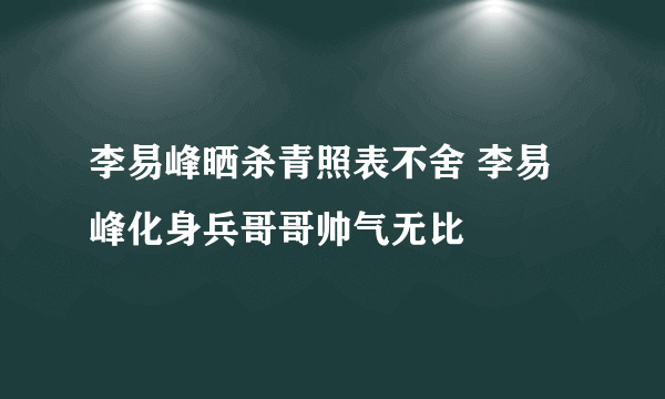 李易峰晒杀青照表不舍 李易峰化身兵哥哥帅气无比