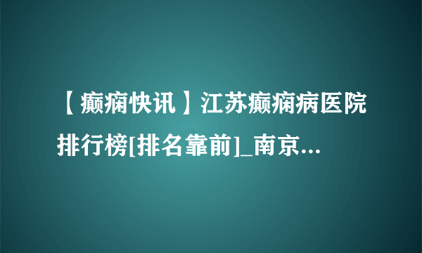 【癫痫快讯】江苏癫痫病医院排行榜[排名靠前]_南京哪家癫痫医院好？