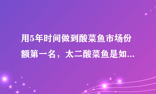 用5年时间做到酸菜鱼市场份额第一名，太二酸菜鱼是如何一路狂奔的？