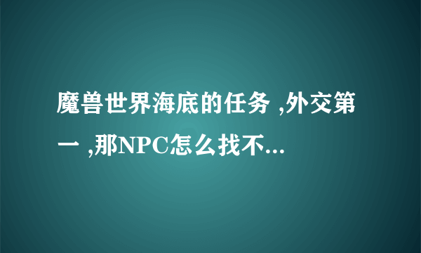 魔兽世界海底的任务 ,外交第一 ,那NPC怎么找不到的 ?