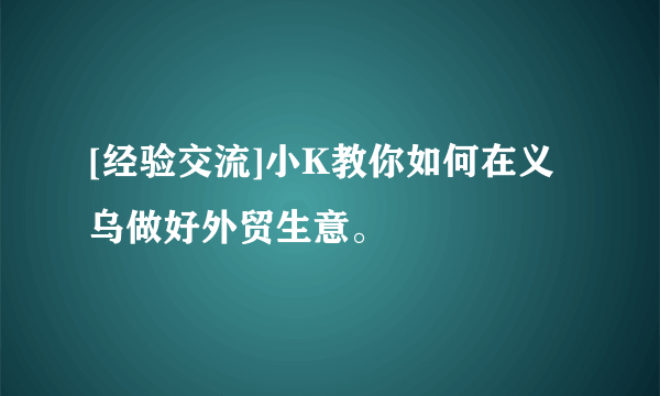 [经验交流]小K教你如何在义乌做好外贸生意。