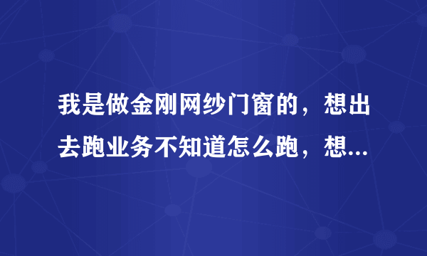 我是做金刚网纱门窗的，想出去跑业务不知道怎么跑，想让大家给点建议？