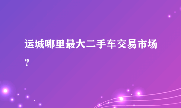 运城哪里最大二手车交易市场？