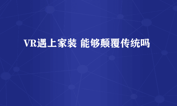 VR遇上家装 能够颠覆传统吗