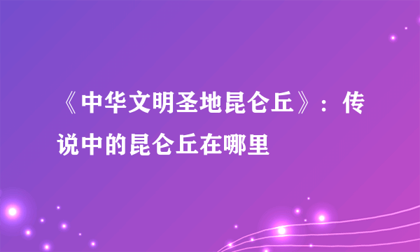 《中华文明圣地昆仑丘》：传说中的昆仑丘在哪里