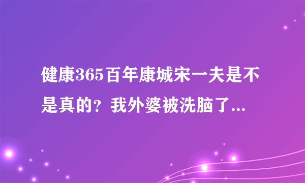 健康365百年康城宋一夫是不是真的？我外婆被洗脑了，怎么说都没用。大家帮帮我！