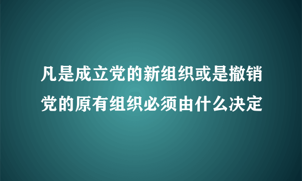 凡是成立党的新组织或是撤销党的原有组织必须由什么决定