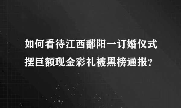 如何看待江西鄱阳一订婚仪式摆巨额现金彩礼被黑榜通报？