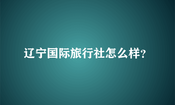 辽宁国际旅行社怎么样？