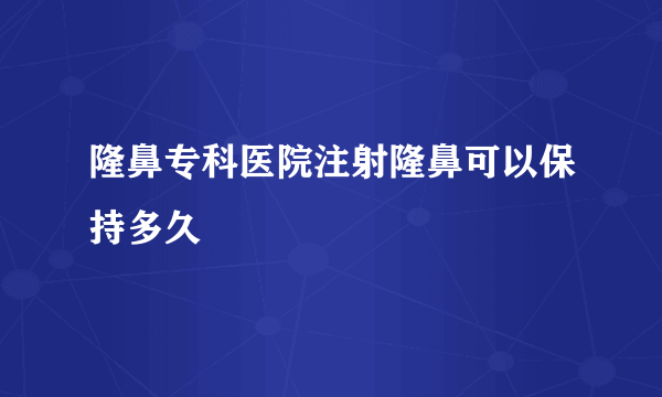 隆鼻专科医院注射隆鼻可以保持多久