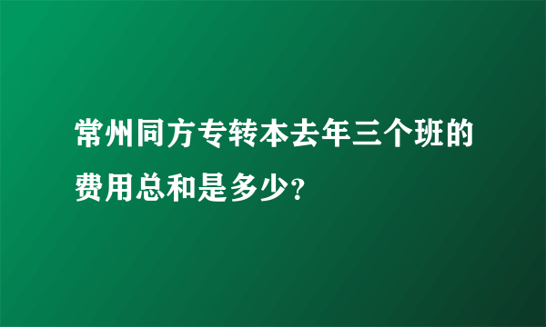 常州同方专转本去年三个班的费用总和是多少？