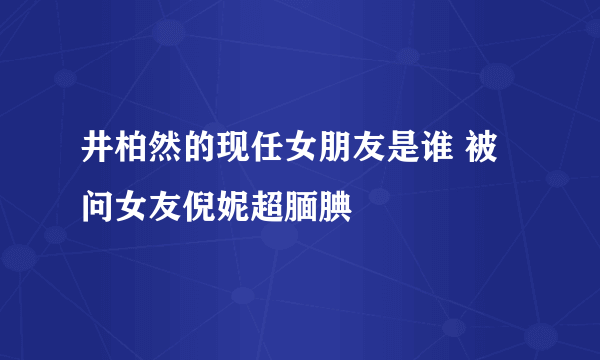 井柏然的现任女朋友是谁 被问女友倪妮超腼腆