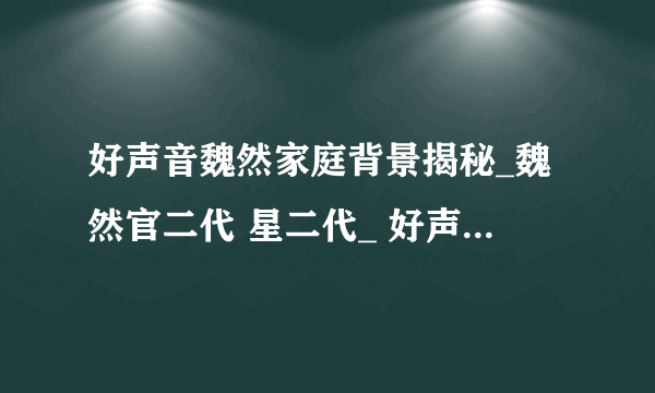 好声音魏然家庭背景揭秘_魏然官二代 星二代_ 好声音魏然被曝后台很硬-飞外网