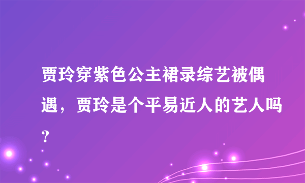 贾玲穿紫色公主裙录综艺被偶遇，贾玲是个平易近人的艺人吗？