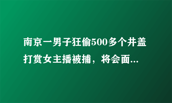 南京一男子狂偷500多个井盖打赏女主播被捕，将会面临什么处罚？