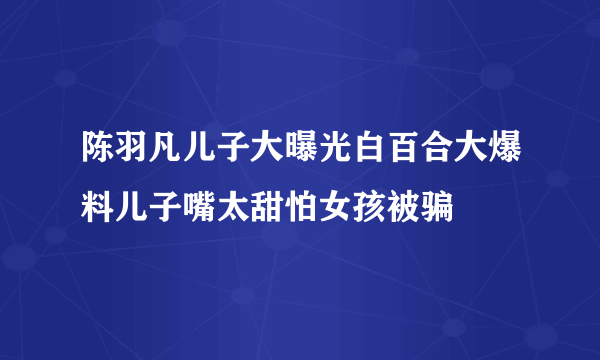 陈羽凡儿子大曝光白百合大爆料儿子嘴太甜怕女孩被骗