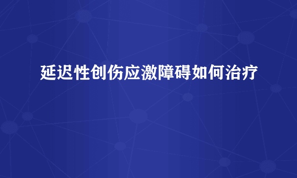 延迟性创伤应激障碍如何治疗