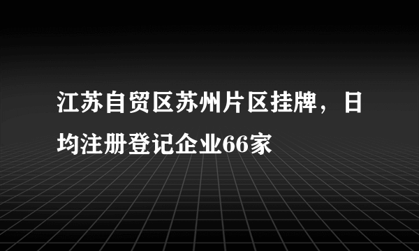 江苏自贸区苏州片区挂牌，日均注册登记企业66家