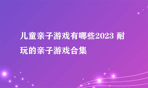 儿童亲子游戏有哪些2023 耐玩的亲子游戏合集